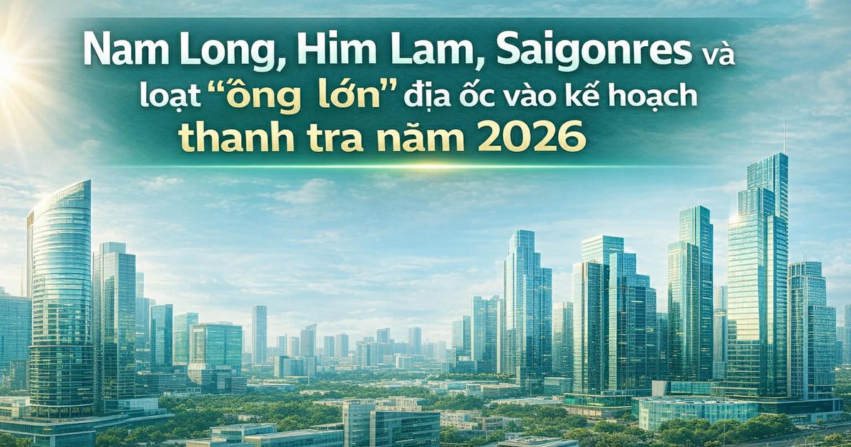 Nam Long, Him Lam, Saigonres và loạt “ông lớn” địa ốc vào kế hoạch thanh tra năm 2026